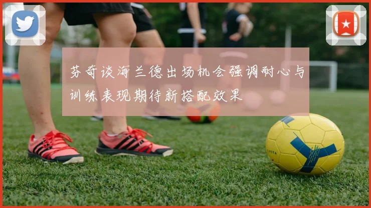 芬奇谈海兰德出场机会强调耐心与训练表现期待新搭配效果