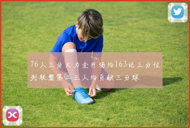 76人三分火力全开场均163记三分位列联盟第二三人均贡献三分球