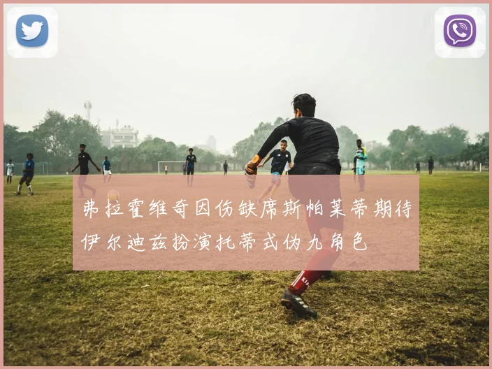 弗拉霍维奇因伤缺席斯帕莱蒂期待伊尔迪兹扮演托蒂式伪九角色