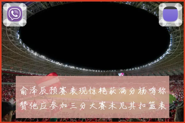 俞泽辰预赛表现惊艳获满分杨鸣称赞他应参加三分大赛未见其扣篮表现