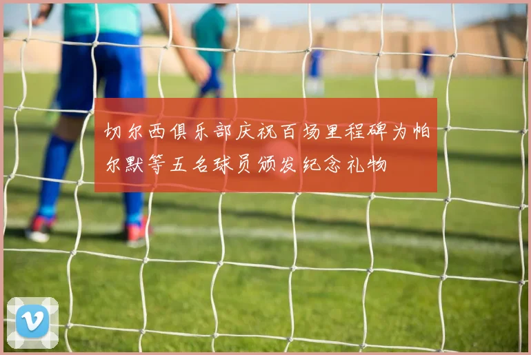 切尔西俱乐部庆祝百场里程碑为帕尔默等五名球员颁发纪念礼物