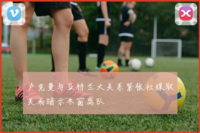 卢克曼与亚特兰大关系紧张社媒取关或暗示冬窗离队