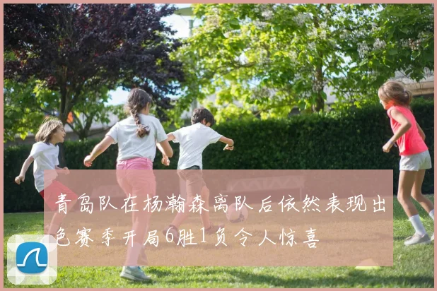 青岛队在杨瀚森离队后依然表现出色赛季开局6胜1负令人惊喜