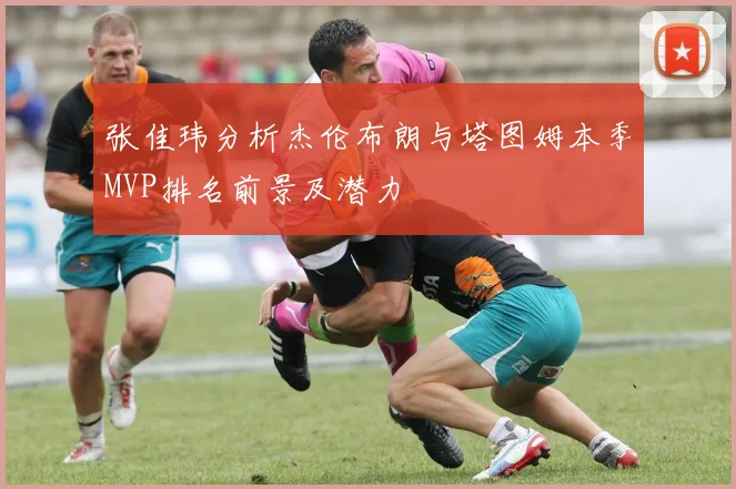 张佳玮分析杰伦布朗与塔图姆本季MVP排名前景及潜力
