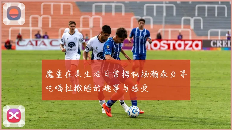 魔童在美生活日常揭秘杨瀚森分享吃喝拉撒睡的趣事与感受