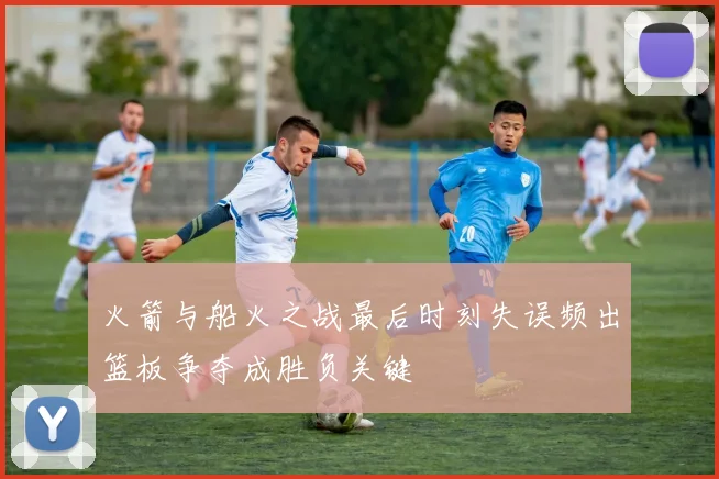 火箭与船火之战最后时刻失误频出篮板争夺成胜负关键