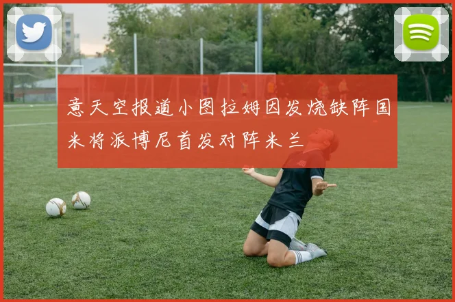 意天空报道小图拉姆因发烧缺阵国米将派博尼首发对阵米兰