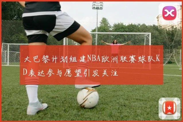 大巴黎计划组建NBA欧洲联赛球队KD表达参与愿望引发关注