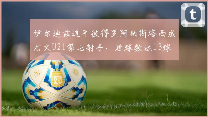 伊尔迪兹追平彼得罗阿纳斯塔西成尤文U21第七射手，进球数达13球