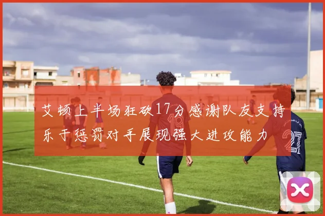 艾顿上半场狂砍17分感谢队友支持乐于惩罚对手展现强大进攻能力