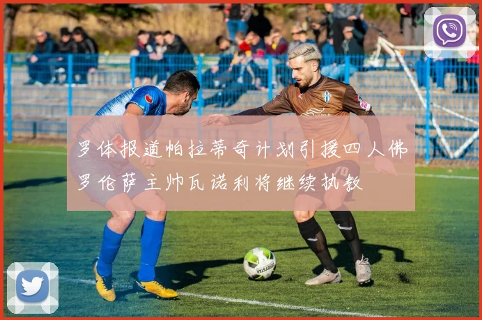 罗体报道帕拉蒂奇计划引援四人佛罗伦萨主帅瓦诺利将继续执教