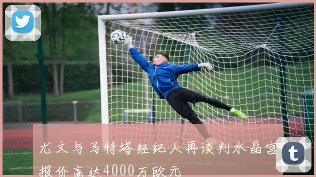 尤文与马特塔经纪人再谈判水晶宫报价高达4000万欧元