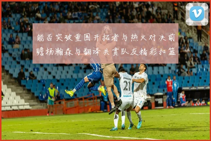 能否突破重围开拓者与热火对决前瞻杨瀚森与翻译共赏队友精彩扣篮瞬间