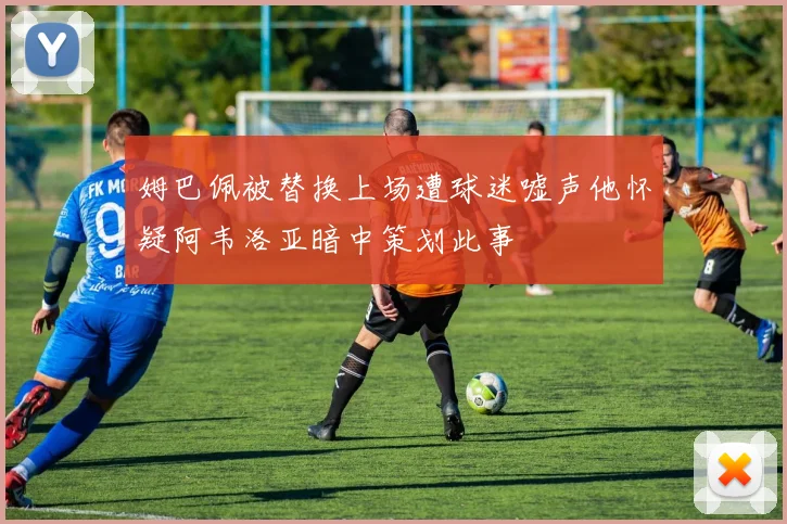 姆巴佩被替换上场遭球迷嘘声他怀疑阿韦洛亚暗中策划此事